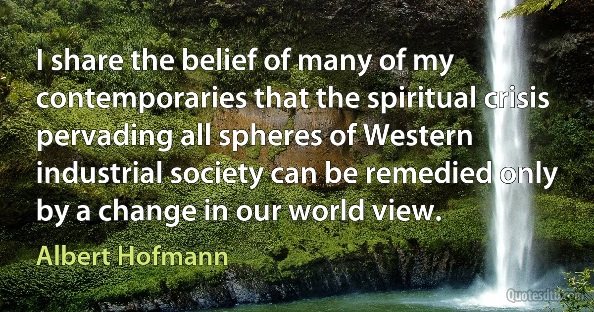 I share the belief of many of my contemporaries that the spiritual crisis pervading all spheres of Western industrial society can be remedied only by a change in our world view. (Albert Hofmann)