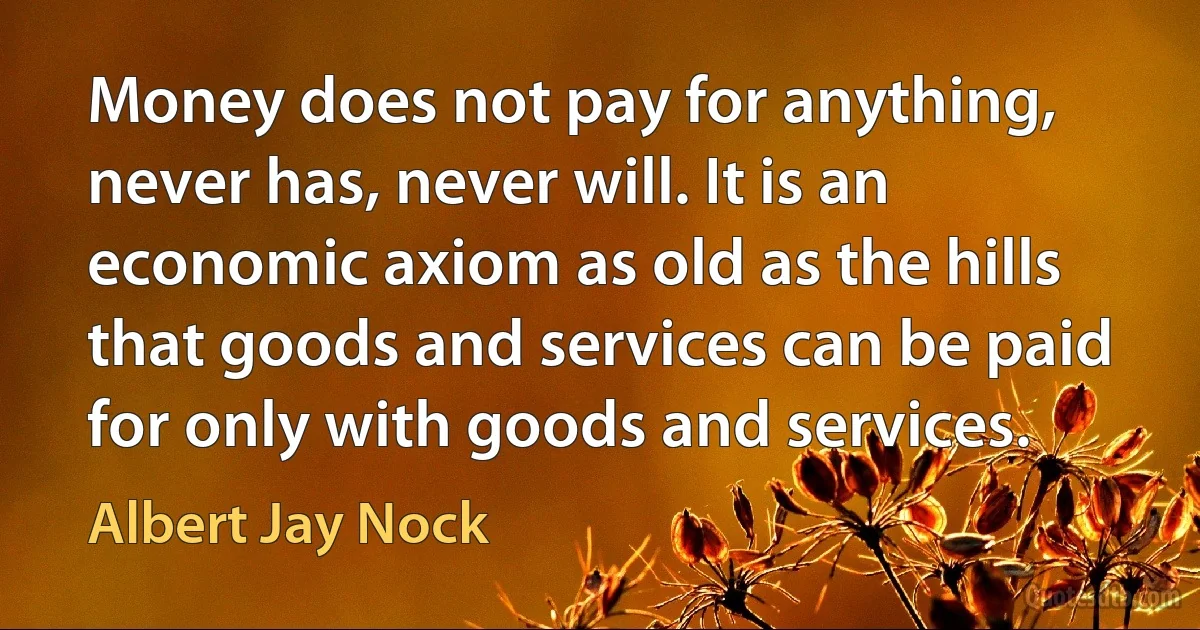 Money does not pay for anything, never has, never will. It is an economic axiom as old as the hills that goods and services can be paid for only with goods and services. (Albert Jay Nock)