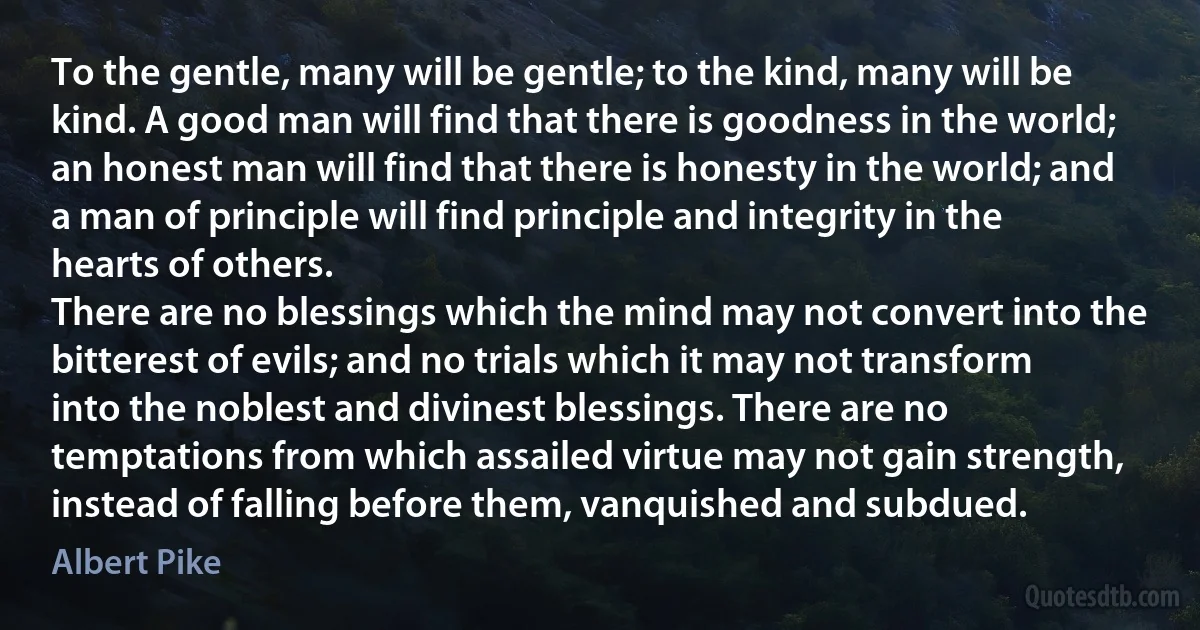 To the gentle, many will be gentle; to the kind, many will be kind. A good man will find that there is goodness in the world; an honest man will find that there is honesty in the world; and a man of principle will find principle and integrity in the hearts of others.
There are no blessings which the mind may not convert into the bitterest of evils; and no trials which it may not transform into the noblest and divinest blessings. There are no temptations from which assailed virtue may not gain strength, instead of falling before them, vanquished and subdued. (Albert Pike)