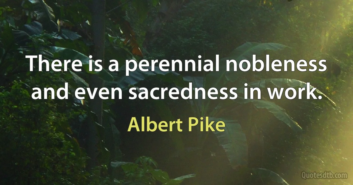 There is a perennial nobleness and even sacredness in work. (Albert Pike)