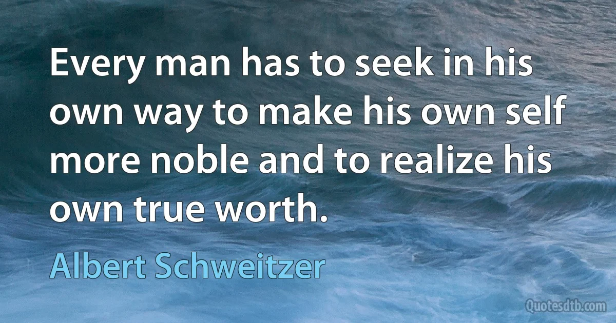 Every man has to seek in his own way to make his own self more noble and to realize his own true worth. (Albert Schweitzer)