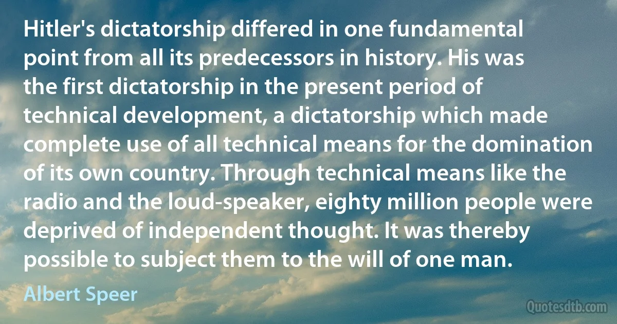 Hitler's dictatorship differed in one fundamental point from all its predecessors in history. His was the first dictatorship in the present period of technical development, a dictatorship which made complete use of all technical means for the domination of its own country. Through technical means like the radio and the loud-speaker, eighty million people were deprived of independent thought. It was thereby possible to subject them to the will of one man. (Albert Speer)