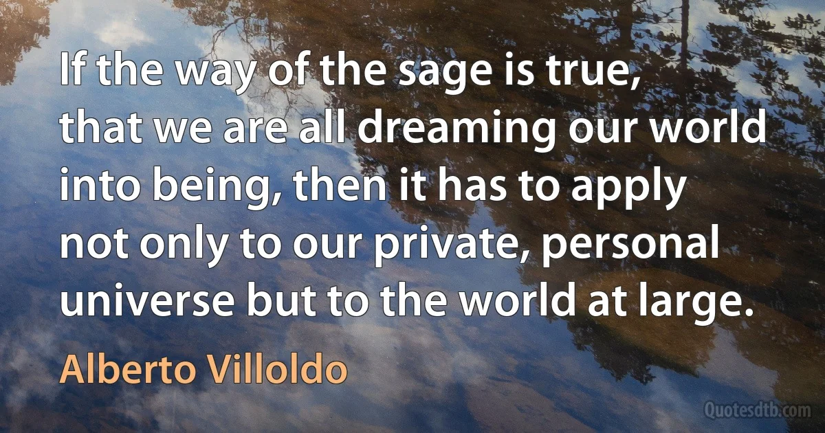 If the way of the sage is true, that we are all dreaming our world into being, then it has to apply not only to our private, personal universe but to the world at large. (Alberto Villoldo)