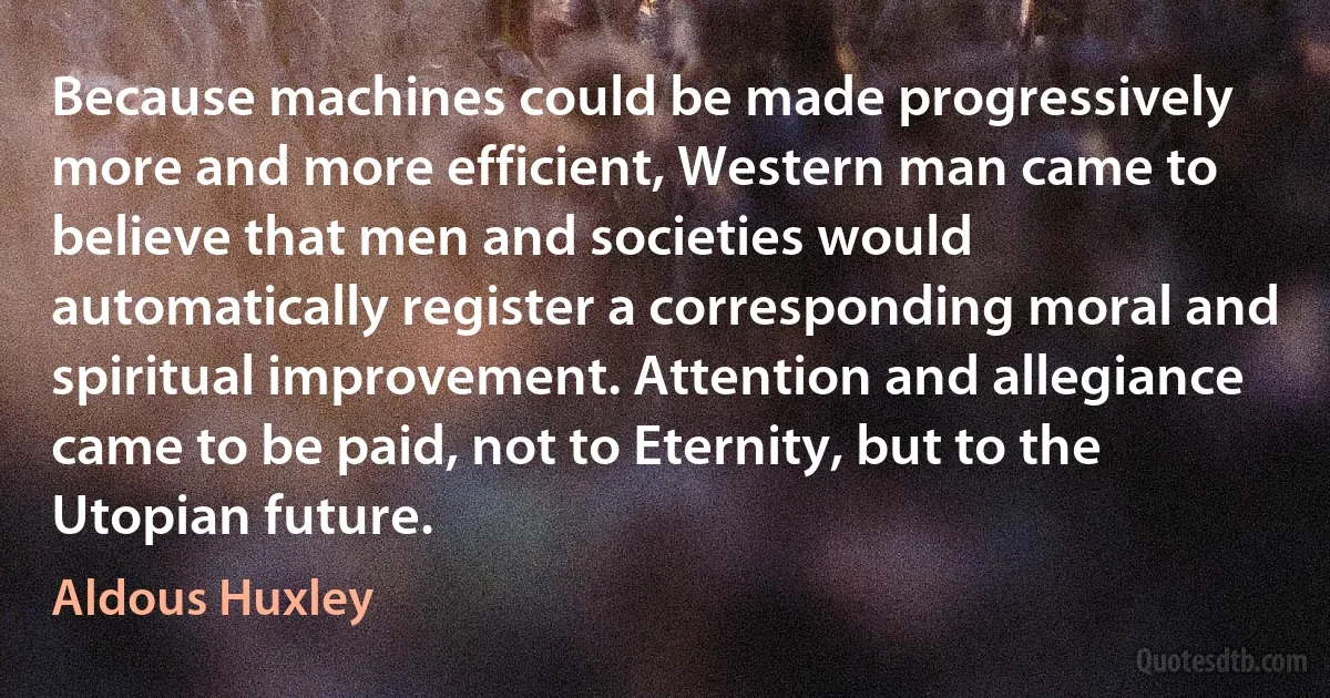 Because machines could be made progressively more and more efficient, Western man came to believe that men and societies would automatically register a corresponding moral and spiritual improvement. Attention and allegiance came to be paid, not to Eternity, but to the Utopian future. (Aldous Huxley)