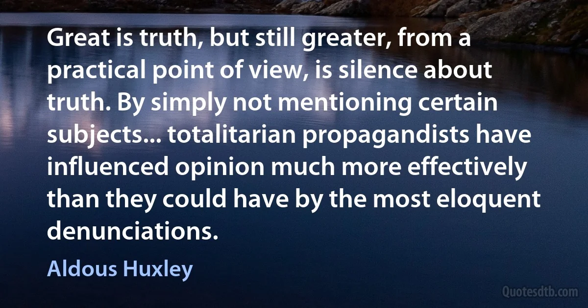 Great is truth, but still greater, from a practical point of view, is silence about truth. By simply not mentioning certain subjects... totalitarian propagandists have influenced opinion much more effectively than they could have by the most eloquent denunciations. (Aldous Huxley)