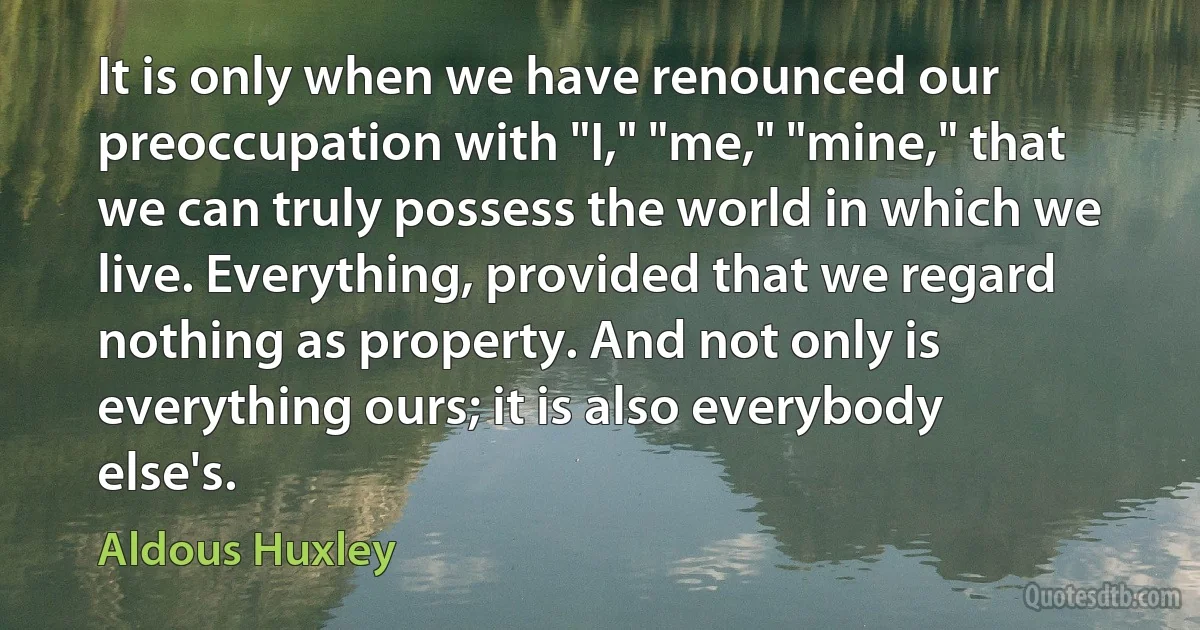 It is only when we have renounced our preoccupation with "I," "me," "mine," that we can truly possess the world in which we live. Everything, provided that we regard nothing as property. And not only is everything ours; it is also everybody else's. (Aldous Huxley)