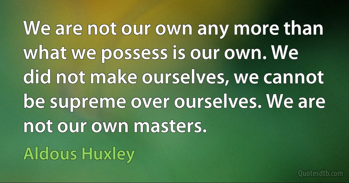 We are not our own any more than what we possess is our own. We did not make ourselves, we cannot be supreme over ourselves. We are not our own masters. (Aldous Huxley)