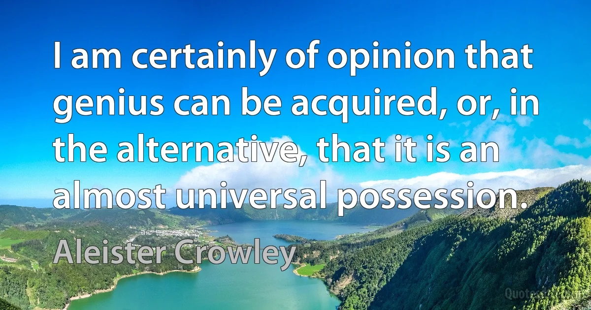 I am certainly of opinion that genius can be acquired, or, in the alternative, that it is an almost universal possession. (Aleister Crowley)