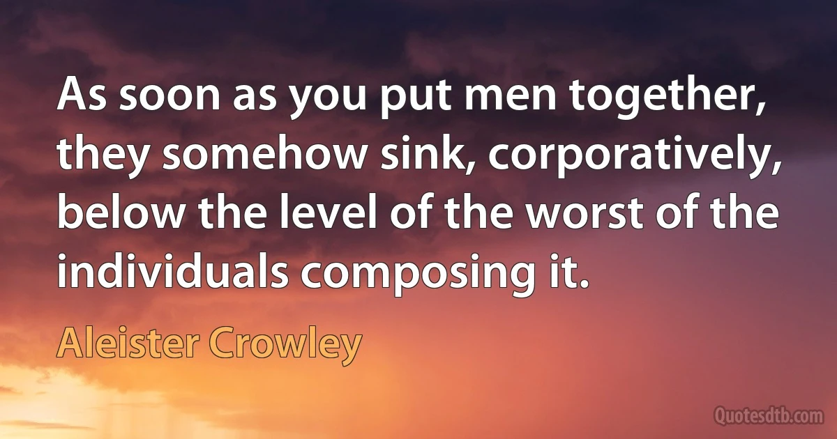 As soon as you put men together, they somehow sink, corporatively, below the level of the worst of the individuals composing it. (Aleister Crowley)