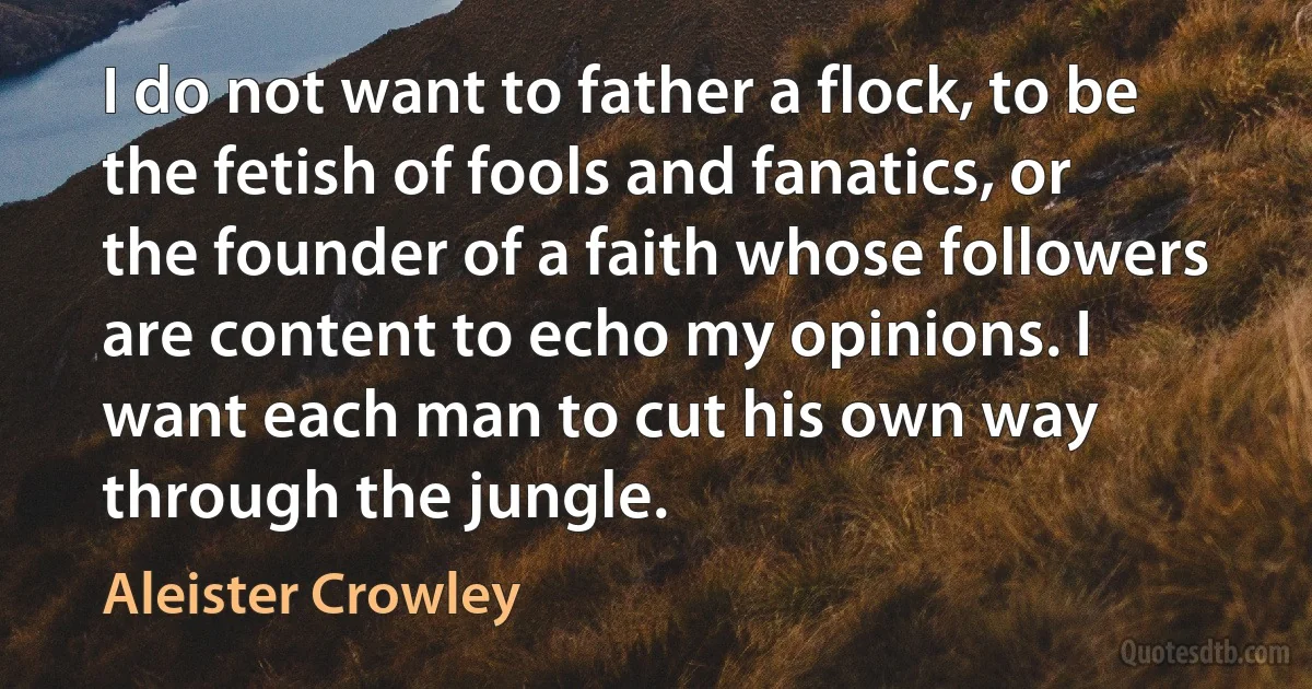 I do not want to father a flock, to be the fetish of fools and fanatics, or the founder of a faith whose followers are content to echo my opinions. I want each man to cut his own way through the jungle. (Aleister Crowley)