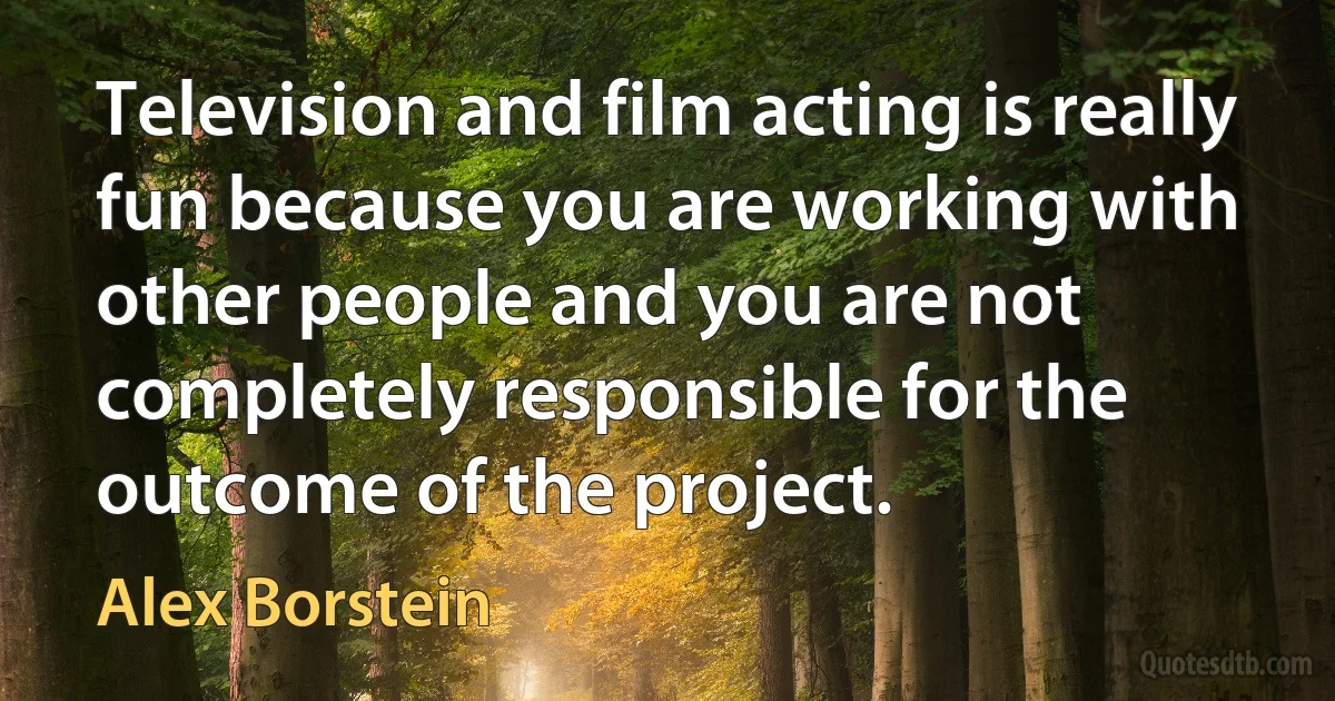 Television and film acting is really fun because you are working with other people and you are not completely responsible for the outcome of the project. (Alex Borstein)