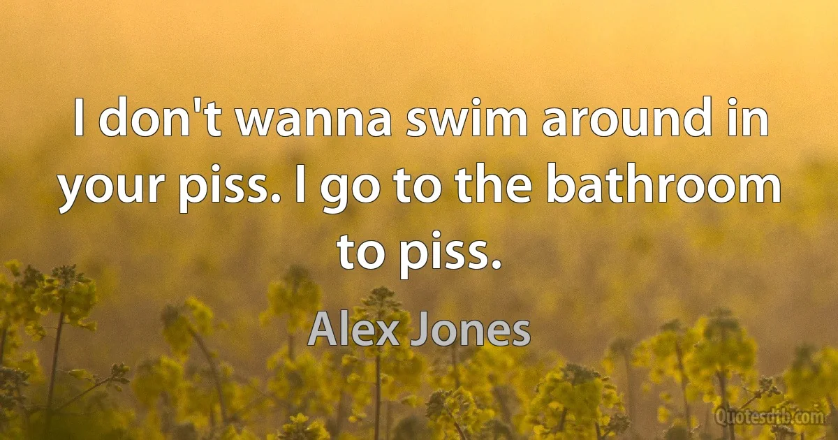 I don't wanna swim around in your piss. I go to the bathroom to piss. (Alex Jones)