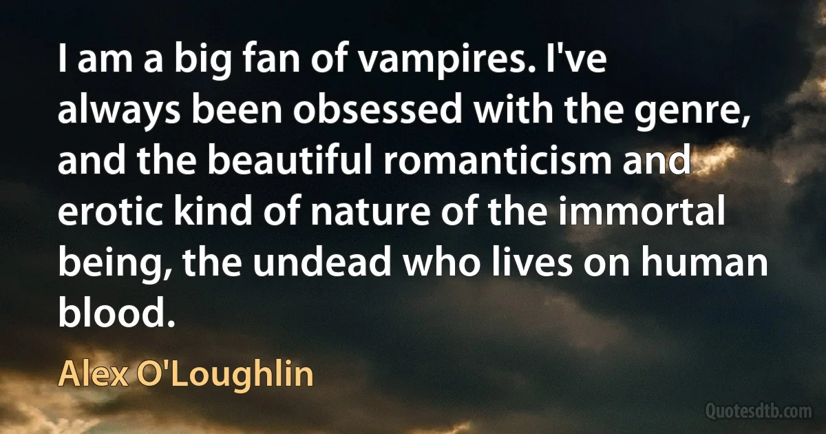 I am a big fan of vampires. I've always been obsessed with the genre, and the beautiful romanticism and erotic kind of nature of the immortal being, the undead who lives on human blood. (Alex O'Loughlin)