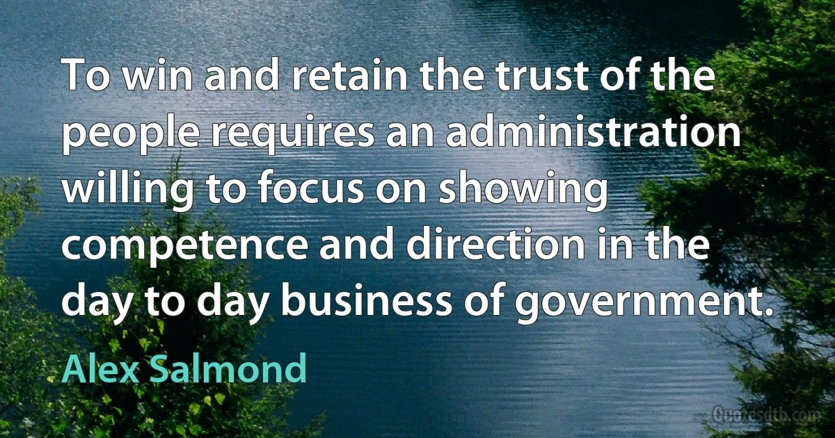 To win and retain the trust of the people requires an administration willing to focus on showing competence and direction in the day to day business of government. (Alex Salmond)