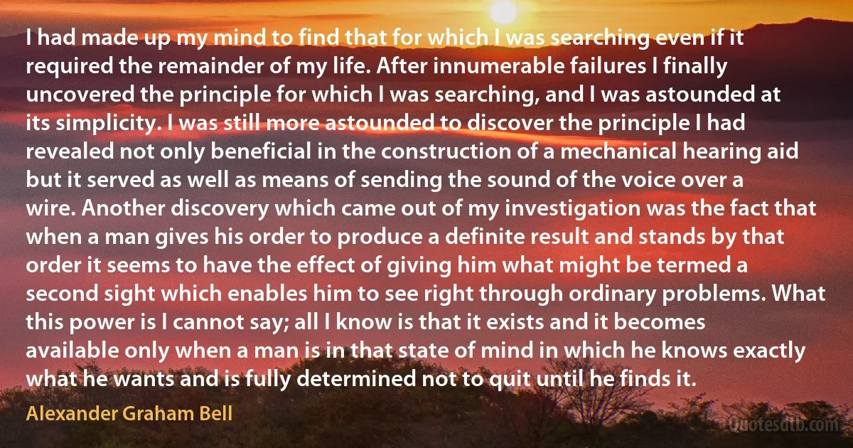 I had made up my mind to find that for which I was searching even if it required the remainder of my life. After innumerable failures I finally uncovered the principle for which I was searching, and I was astounded at its simplicity. I was still more astounded to discover the principle I had revealed not only beneficial in the construction of a mechanical hearing aid but it served as well as means of sending the sound of the voice over a wire. Another discovery which came out of my investigation was the fact that when a man gives his order to produce a definite result and stands by that order it seems to have the effect of giving him what might be termed a second sight which enables him to see right through ordinary problems. What this power is I cannot say; all I know is that it exists and it becomes available only when a man is in that state of mind in which he knows exactly what he wants and is fully determined not to quit until he finds it. (Alexander Graham Bell)