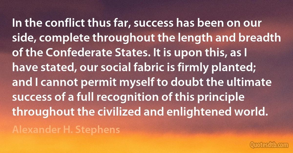 In the conflict thus far, success has been on our side, complete throughout the length and breadth of the Confederate States. It is upon this, as I have stated, our social fabric is firmly planted; and I cannot permit myself to doubt the ultimate success of a full recognition of this principle throughout the civilized and enlightened world. (Alexander H. Stephens)