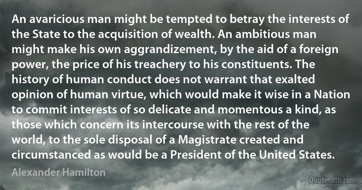 An avaricious man might be tempted to betray the interests of the State to the acquisition of wealth. An ambitious man might make his own aggrandizement, by the aid of a foreign power, the price of his treachery to his constituents. The history of human conduct does not warrant that exalted opinion of human virtue, which would make it wise in a Nation to commit interests of so delicate and momentous a kind, as those which concern its intercourse with the rest of the world, to the sole disposal of a Magistrate created and circumstanced as would be a President of the United States. (Alexander Hamilton)