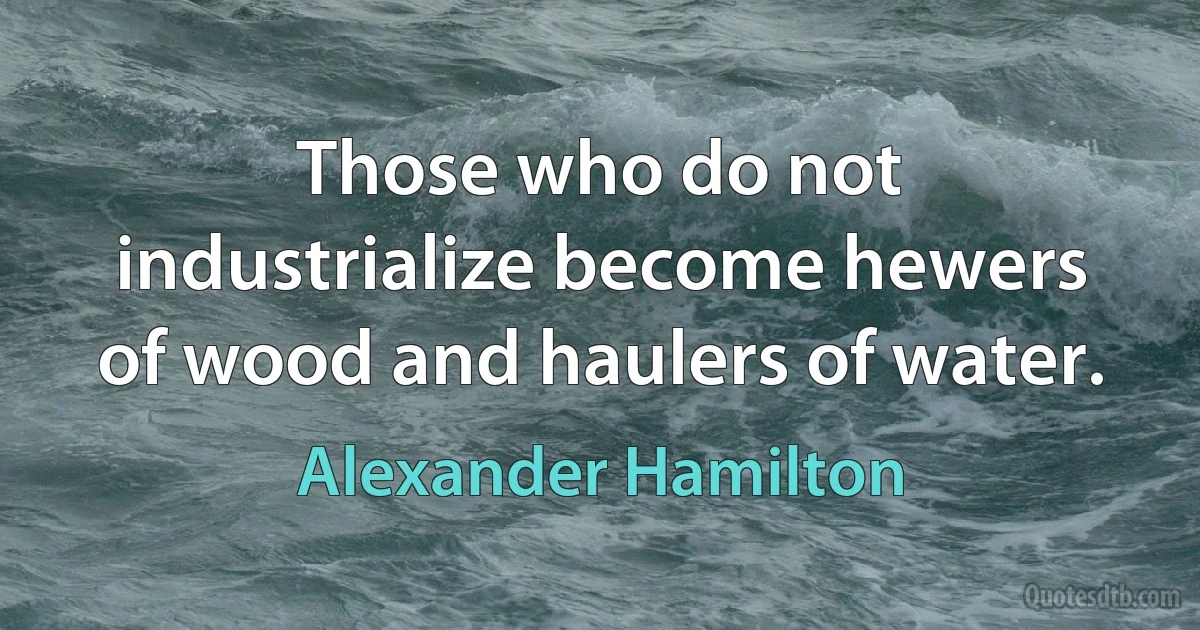 Those who do not industrialize become hewers of wood and haulers of water. (Alexander Hamilton)