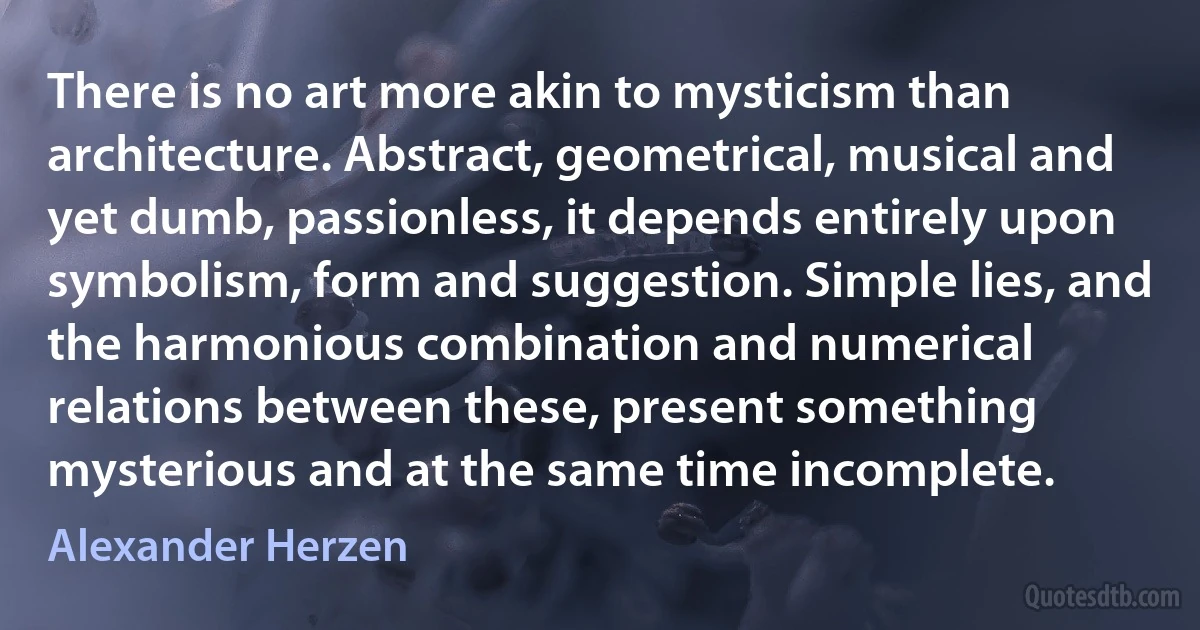 There is no art more akin to mysticism than architecture. Abstract, geometrical, musical and yet dumb, passionless, it depends entirely upon symbolism, form and suggestion. Simple lies, and the harmonious combination and numerical relations between these, present something mysterious and at the same time incomplete. (Alexander Herzen)