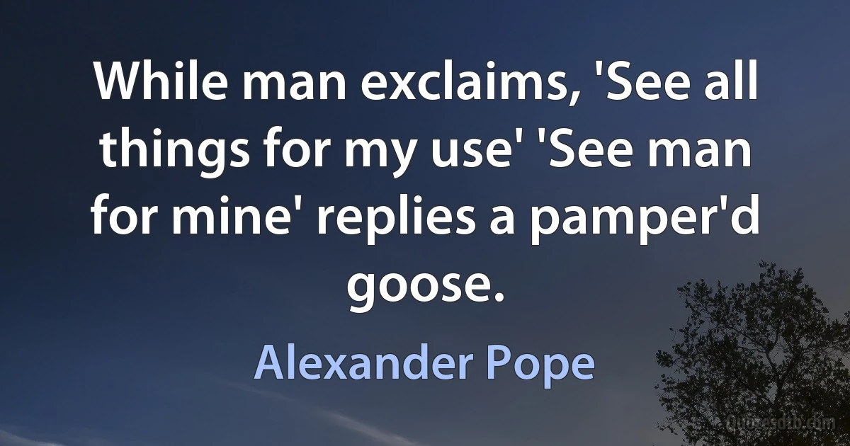 While man exclaims, 'See all things for my use' 'See man for mine' replies a pamper'd goose. (Alexander Pope)