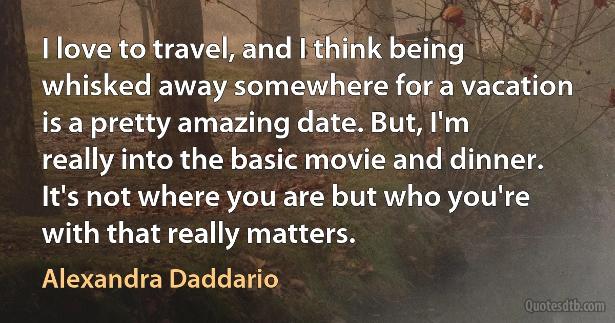 I love to travel, and I think being whisked away somewhere for a vacation is a pretty amazing date. But, I'm really into the basic movie and dinner. It's not where you are but who you're with that really matters. (Alexandra Daddario)