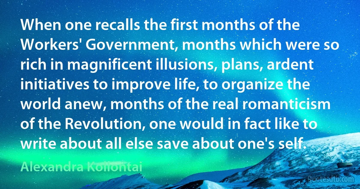 When one recalls the first months of the Workers' Government, months which were so rich in magnificent illusions, plans, ardent initiatives to improve life, to organize the world anew, months of the real romanticism of the Revolution, one would in fact like to write about all else save about one's self. (Alexandra Kollontai)