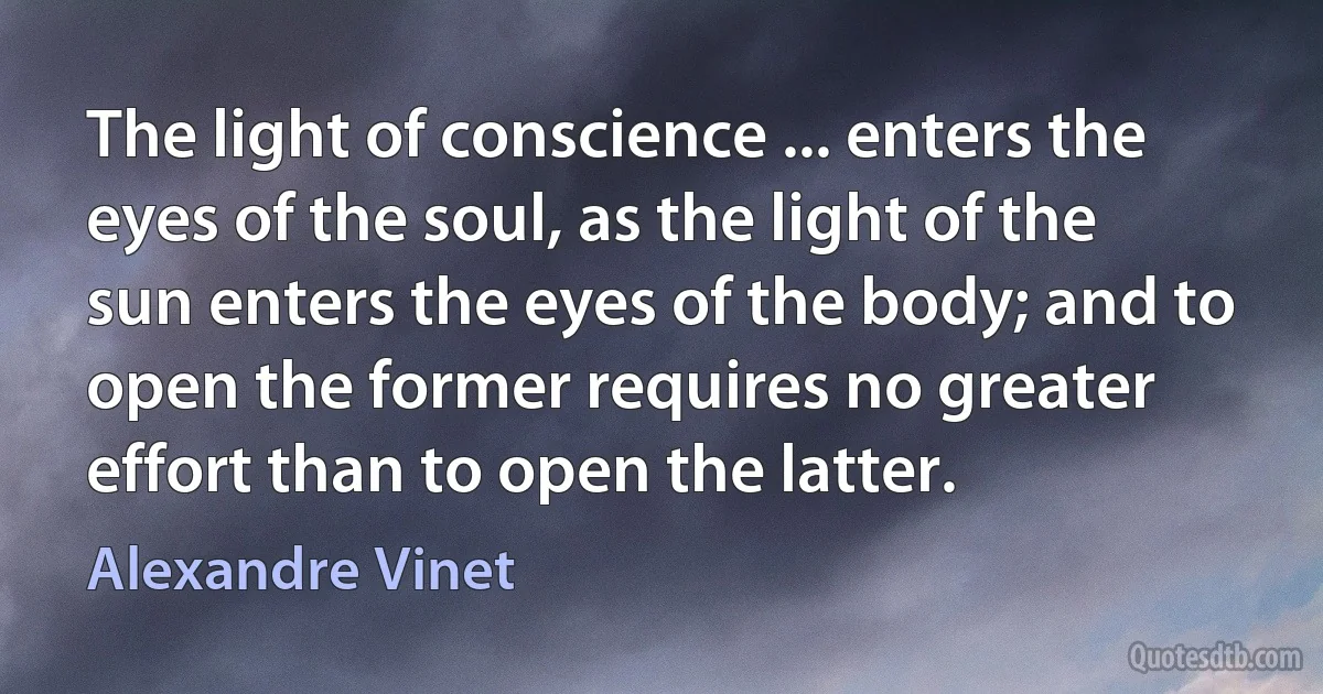 The light of conscience ... enters the eyes of the soul, as the light of the sun enters the eyes of the body; and to open the former requires no greater effort than to open the latter. (Alexandre Vinet)