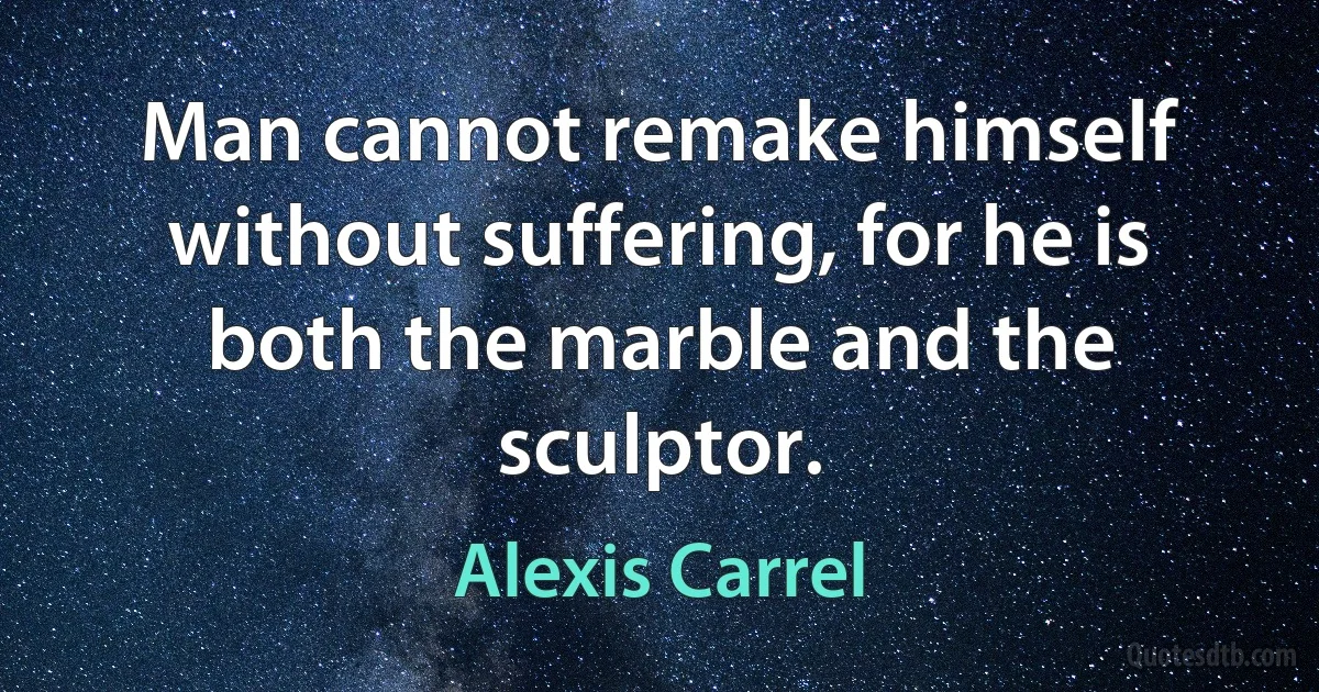 Man cannot remake himself without suffering, for he is both the marble and the sculptor. (Alexis Carrel)