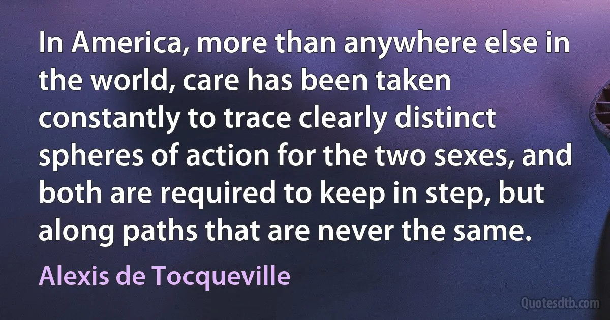 In America, more than anywhere else in the world, care has been taken constantly to trace clearly distinct spheres of action for the two sexes, and both are required to keep in step, but along paths that are never the same. (Alexis de Tocqueville)