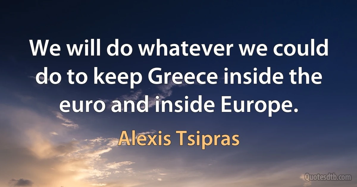 We will do whatever we could do to keep Greece inside the euro and inside Europe. (Alexis Tsipras)