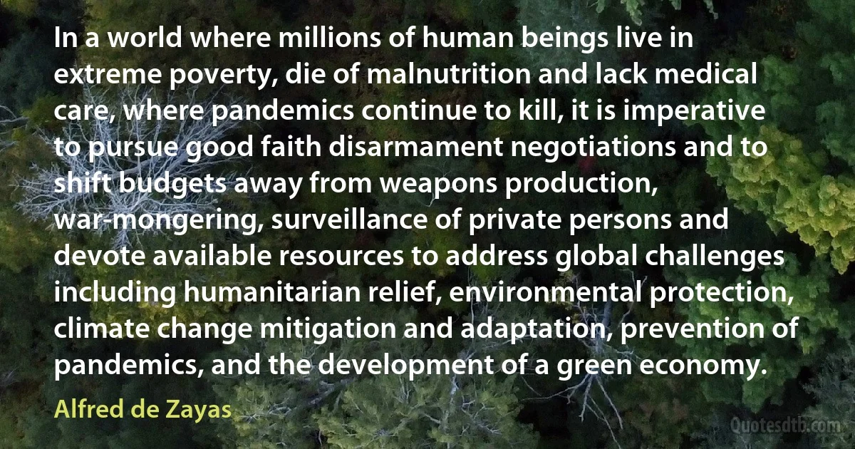 In a world where millions of human beings live in extreme poverty, die of malnutrition and lack medical care, where pandemics continue to kill, it is imperative to pursue good faith disarmament negotiations and to shift budgets away from weapons production, war-mongering, surveillance of private persons and devote available resources to address global challenges including humanitarian relief, environmental protection, climate change mitigation and adaptation, prevention of pandemics, and the development of a green economy. (Alfred de Zayas)