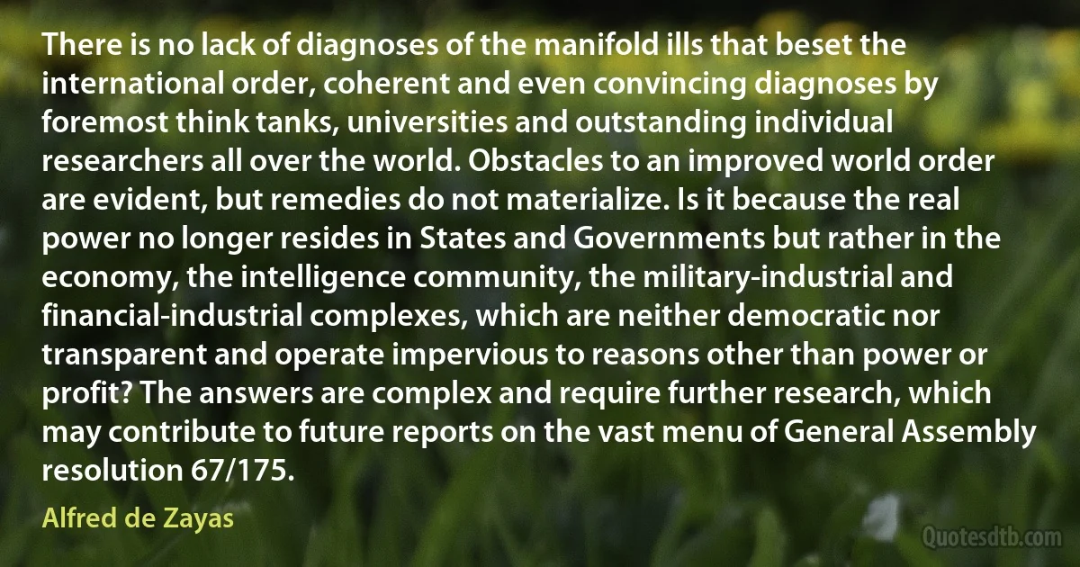 There is no lack of diagnoses of the manifold ills that beset the international order, coherent and even convincing diagnoses by foremost think tanks, universities and outstanding individual researchers all over the world. Obstacles to an improved world order are evident, but remedies do not materialize. Is it because the real power no longer resides in States and Governments but rather in the economy, the intelligence community, the military-industrial and financial-industrial complexes, which are neither democratic nor transparent and operate impervious to reasons other than power or profit? The answers are complex and require further research, which may contribute to future reports on the vast menu of General Assembly resolution 67/175. (Alfred de Zayas)