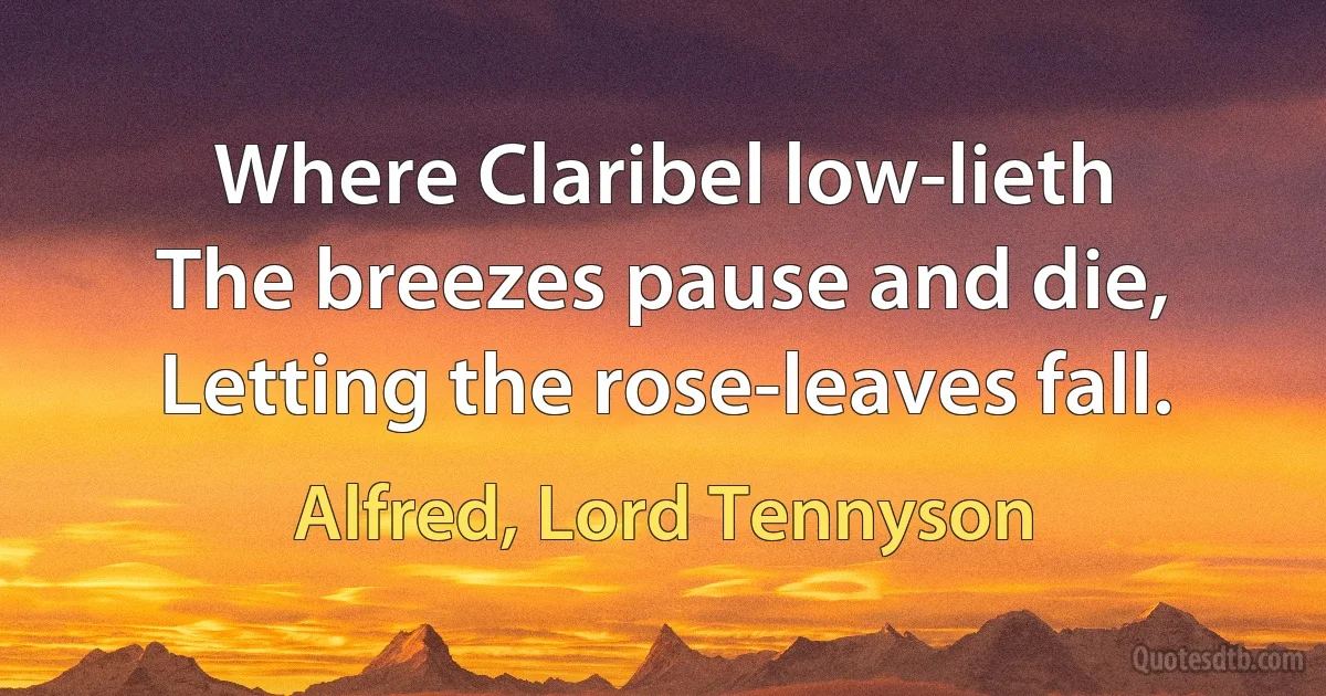 Where Claribel low-lieth
The breezes pause and die,
Letting the rose-leaves fall. (Alfred, Lord Tennyson)