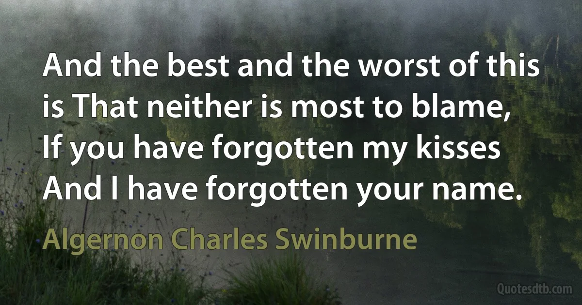 And the best and the worst of this is That neither is most to blame, If you have forgotten my kisses And I have forgotten your name. (Algernon Charles Swinburne)