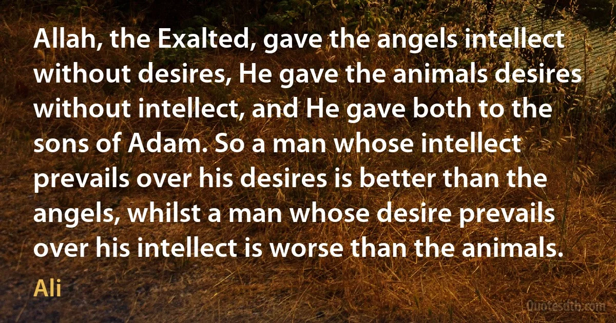 Allah, the Exalted, gave the angels intellect without desires, He gave the animals desires without intellect, and He gave both to the sons of Adam. So a man whose intellect prevails over his desires is better than the angels, whilst a man whose desire prevails over his intellect is worse than the animals. (Ali)