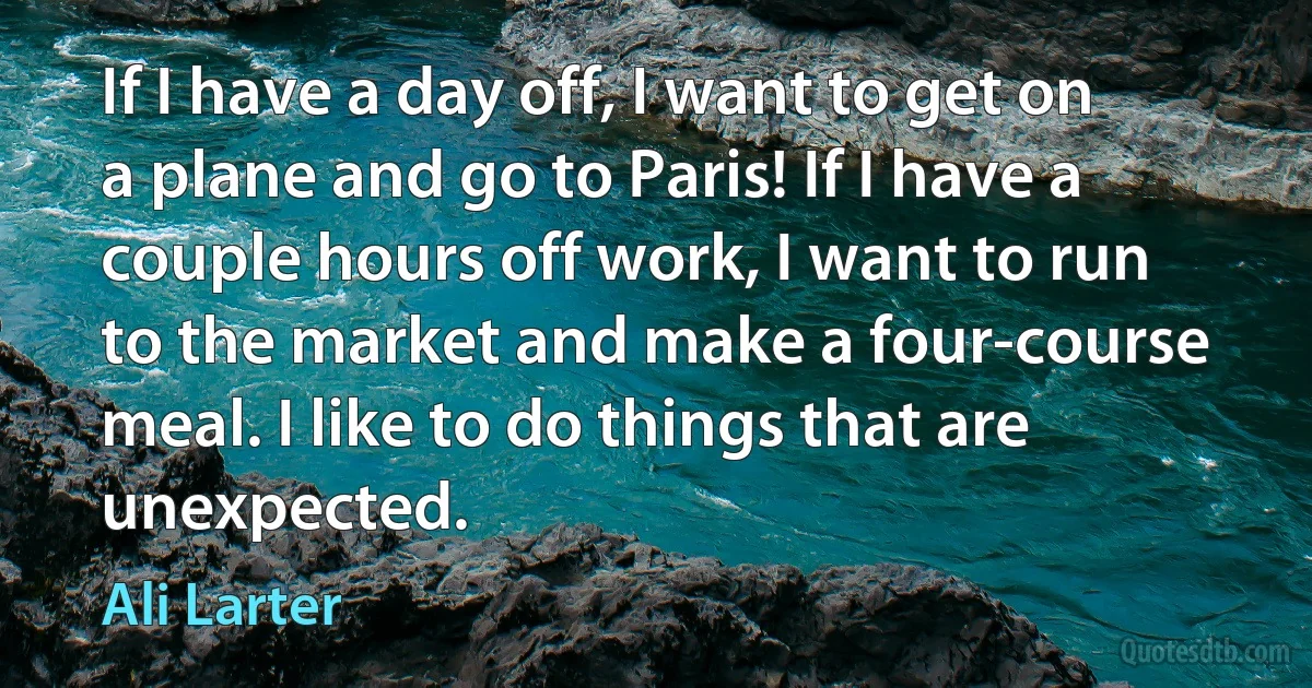 If I have a day off, I want to get on a plane and go to Paris! If I have a couple hours off work, I want to run to the market and make a four-course meal. I like to do things that are unexpected. (Ali Larter)