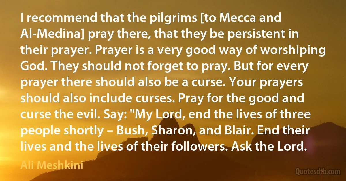 I recommend that the pilgrims [to Mecca and Al-Medina] pray there, that they be persistent in their prayer. Prayer is a very good way of worshiping God. They should not forget to pray. But for every prayer there should also be a curse. Your prayers should also include curses. Pray for the good and curse the evil. Say: "My Lord, end the lives of three people shortly – Bush, Sharon, and Blair. End their lives and the lives of their followers. Ask the Lord. (Ali Meshkini)