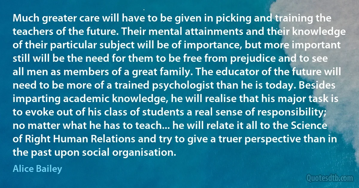 Much greater care will have to be given in picking and training the teachers of the future. Their mental attainments and their knowledge of their particular subject will be of importance, but more important still will be the need for them to be free from prejudice and to see all men as members of a great family. The educator of the future will need to be more of a trained psychologist than he is today. Besides imparting academic knowledge, he will realise that his major task is to evoke out of his class of students a real sense of responsibility; no matter what he has to teach... he will relate it all to the Science of Right Human Relations and try to give a truer perspective than in the past upon social organisation. (Alice Bailey)