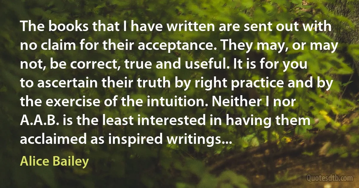 The books that I have written are sent out with no claim for their acceptance. They may, or may not, be correct, true and useful. It is for you to ascertain their truth by right practice and by the exercise of the intuition. Neither I nor A.A.B. is the least interested in having them acclaimed as inspired writings... (Alice Bailey)