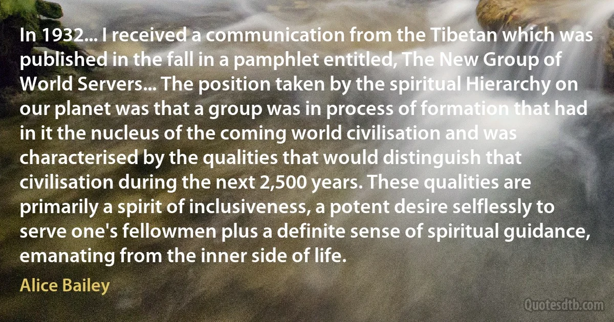 In 1932... I received a communication from the Tibetan which was published in the fall in a pamphlet entitled, The New Group of World Servers... The position taken by the spiritual Hierarchy on our planet was that a group was in process of formation that had in it the nucleus of the coming world civilisation and was characterised by the qualities that would distinguish that civilisation during the next 2,500 years. These qualities are primarily a spirit of inclusiveness, a potent desire selflessly to serve one's fellowmen plus a definite sense of spiritual guidance, emanating from the inner side of life. (Alice Bailey)