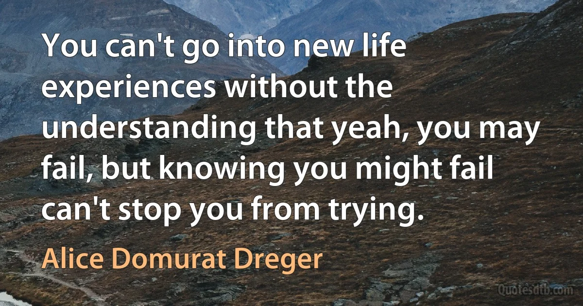 You can't go into new life experiences without the understanding that yeah, you may fail, but knowing you might fail can't stop you from trying. (Alice Domurat Dreger)