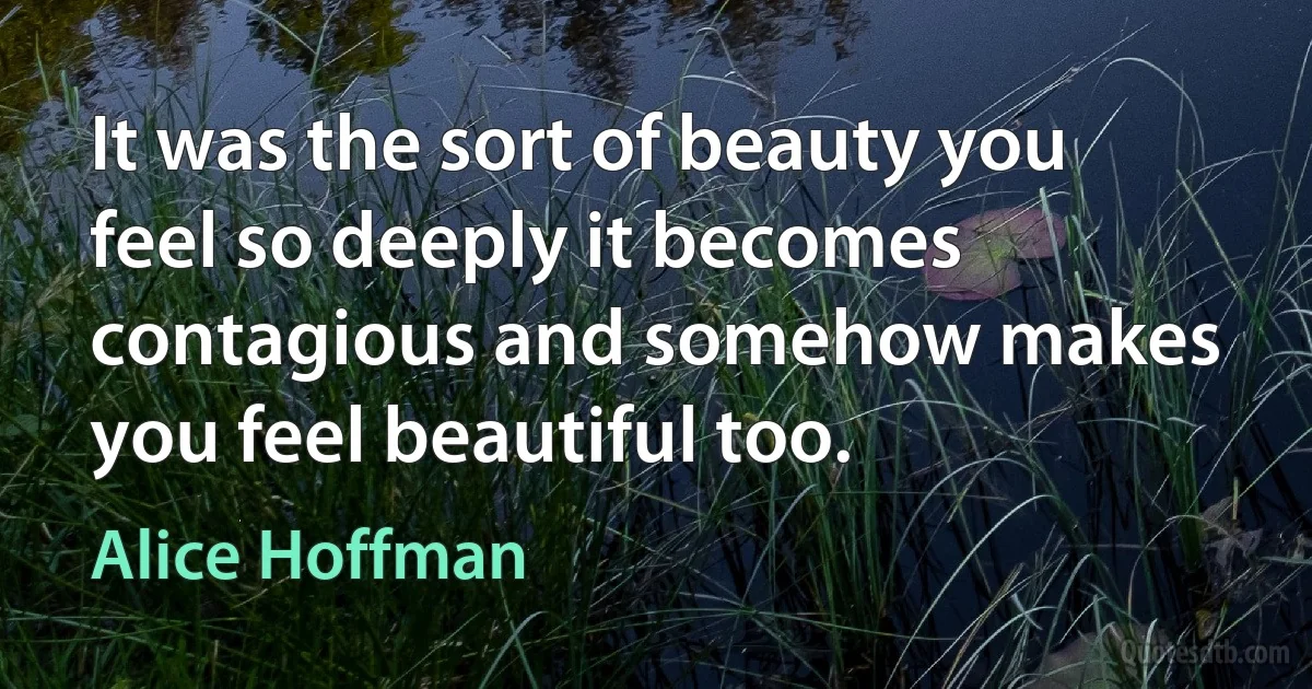 It was the sort of beauty you feel so deeply it becomes contagious and somehow makes you feel beautiful too. (Alice Hoffman)