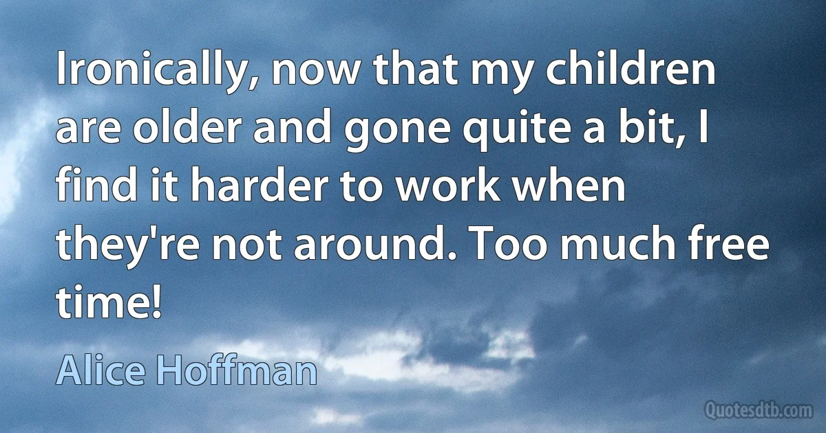 Ironically, now that my children are older and gone quite a bit, I find it harder to work when they're not around. Too much free time! (Alice Hoffman)