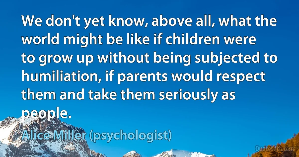 We don't yet know, above all, what the world might be like if children were to grow up without being subjected to humiliation, if parents would respect them and take them seriously as people. (Alice Miller (psychologist))