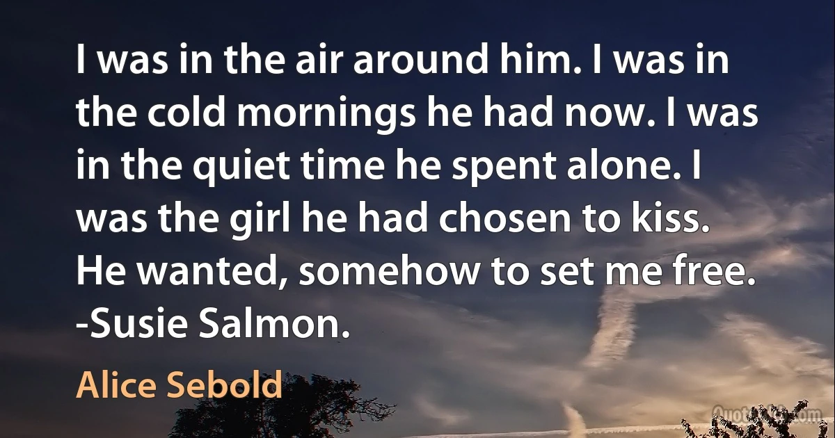 I was in the air around him. I was in the cold mornings he had now. I was in the quiet time he spent alone. I was the girl he had chosen to kiss. He wanted, somehow to set me free. -Susie Salmon. (Alice Sebold)