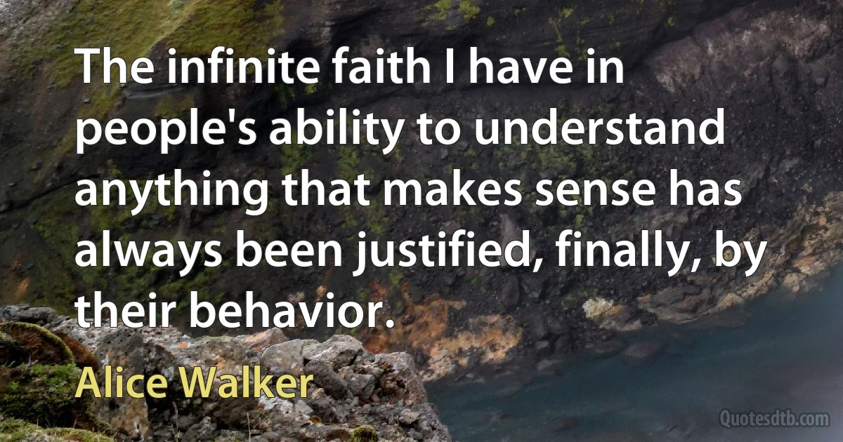 The infinite faith I have in people's ability to understand anything that makes sense has always been justified, finally, by their behavior. (Alice Walker)