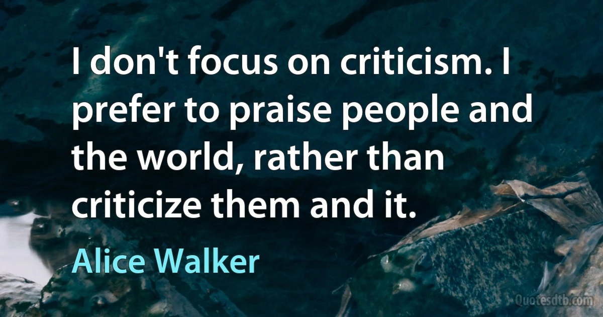 I don't focus on criticism. I prefer to praise people and the world, rather than criticize them and it. (Alice Walker)