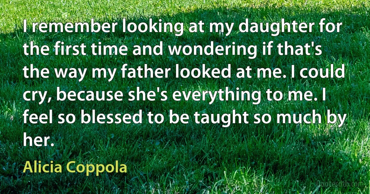 I remember looking at my daughter for the first time and wondering if that's the way my father looked at me. I could cry, because she's everything to me. I feel so blessed to be taught so much by her. (Alicia Coppola)