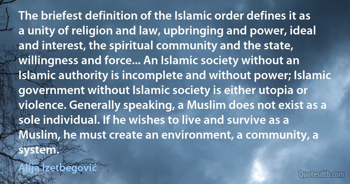 The briefest definition of the Islamic order defines it as a unity of religion and law, upbringing and power, ideal and interest, the spiritual community and the state, willingness and force... An Islamic society without an Islamic authority is incomplete and without power; Islamic government without Islamic society is either utopia or violence. Generally speaking, a Muslim does not exist as a sole individual. If he wishes to live and survive as a Muslim, he must create an environment, a community, a system. (Alija Izetbegović)