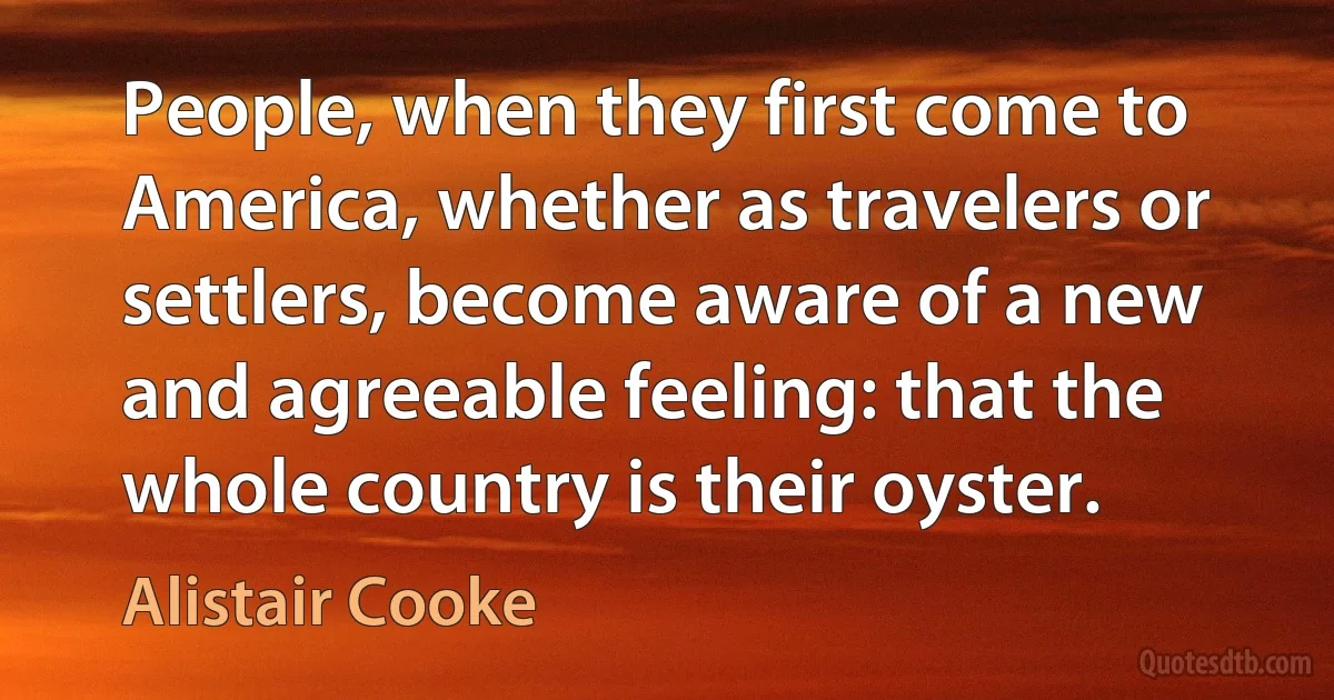 People, when they first come to America, whether as travelers or settlers, become aware of a new and agreeable feeling: that the whole country is their oyster. (Alistair Cooke)